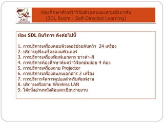 ห้องศึกษาค้นคว้าวิจัยด้วยตนเองตามอัธยาศัย (SDL Room : Self-Directed Learning) ห้อง  SDL  มีบริการ ดังต่อไปนี้     1.  การบริการเครื่องคอมพิวเตอร์ช่วยค้นคว้า   24  เครื่อง 2.  บริการหูฟังเครื่องคอมพิวเตอร์ 3.  การบริการเครื่องพิมพ์เอกสาร ขาวดำ - สี 4.  การบริการห้องศึกษาค้นคว้าวิจัยกลุ่มย่อย  4  ห้อง 5.  การบริการเครื่องฉาย  Projector  6.  การบริการเครื่องสแกนเอกสาร  2  เครื่อง 7.  การบริหารจัดการคูปองสำหรับพิมพ์งาน 8.  บริการเครือข่าย  Wireless LAN  9.  โต๊ะนั่งอ่านหนังสือและเขียนรายงาน 