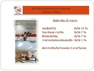 บริการยืม - คืนทรัพยากรสารสนเทศ  (Library Policy) สิทธิการยืม  25  รายการ หนังสือทั่วไป   ยืมได้  15  วัน วิทยานิพนธ์ งานวิจัย   ยืมได้  7  วัน สื่อโสตทัศวัสดุ   ยืมได้  7  วัน วารสารฉบับย้อนหลังเล่มปลีก  ยืมได้  1  วัน อัตราค่าปรับเกินกำหนดส่ง  5  บาท / วัน / เล่ม 