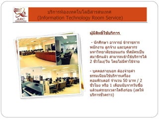 บริการห้องเทคโนโลยีสารสนเทศ  (Information Technology Room Service) ผู้มีสิทธิ์ใช้บริการ  -  นักศึกษา อาจารย์ ข้าราชการ พนักงาน ลูกจ้าง และบุคลากร มหาวิทยาลัยขอนแก่น ที่สมัครเป็นสมาชิกแล้ว สามารถเข้าใช้บริการได้  2  ชั่วโมง / วัน โดยไม่มีค่าใช้จ่าย -  บุคคลภายนอก ต้องจ่ายค่าธรรมเนียมใช้บริการเครื่องคอมพิวเตอร์ จำนวน  50  บาท  / 2  ชั่วโมง หรือ  1  เดือนนับจากวันซื้อ แล้วแต่ระยะเวลาใดถึงก่อน  ( งดให้บริการชั่วคราว ) 