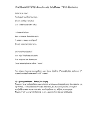 ΔΥΑΓΓΔΛΙΑ ΜΗΤΣΑΝΗ, Δθπαηδεπηηθόο Π.Δ. 05, ηος 1νπ ΓΔΛ. Ηιηνύπνιεο


Notre terre meurt

Tandis qu’il faut être tout clair.

On doit protéger la nature

Si on s’intéresse à notre futur.



La faune et la flore

Sont en voie de disparition alors.

Et qu’est-ce qu’on peut faire ?

On doit respecter notre terre.



On n’a rien faire de bon

Mais il y a encore des solutions.

Si on ne prend pas de mesures

On va faire disparaître même l’amour.



Τους στίχους ζγραψαν τρεις μαθητζς μας: Άλκης Κορίλης (3η στροφή), Εφα ΜαΪκοφση (1η
στροφή) και Φοίβη Οικονομίδου (2η στροφή)



Β) Γημιοςπγικόηηηα / Αςηοαξιολόγηζη
Γεκηνπξγία εξγαζίαο ηύπνπ παξνπζίαζεο, ρξεζηκνπνηώληαο πίλαθεο δσγξαθηθήο γηα
ηελ Αζήλα. Τα ζέκαηα δηαθξίλνληαη ζηα αίηηα, ηηο ζπλέπεηεο θαη ζε ιύζεηο ησλ
πεξηβαιινληηθώλ θαη θνηλσληθώλ πξνβιεκάησλ ηεο Αζήλαο ηνπ ζήκεξα.
Γεκηνπξγηθή γξαθή / ζύλζεζε (2 δ. ώ.). Αθνινπζνύλ ηα απνηειέζκαηα.
 