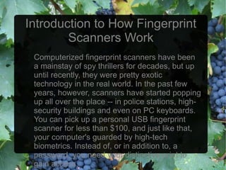 Introduction to How Fingerprint
        Scanners Work
 Computerized fingerprint scanners have been
 a mainstay of spy thrillers for decades, but up
 until recently, they were pretty exotic
 technology in the real world. In the past few
 years, however, scanners have started popping
 up all over the place -- in police stations, high-
 security buildings and even on PC keyboards.
 You can pick up a personal USB fingerprint
 scanner for less than $100, and just like that,
 your computer's guarded by high-tech
 biometrics. Instead of, or in addition to, a
 password, you need your distinctive print to
 gain access.
 