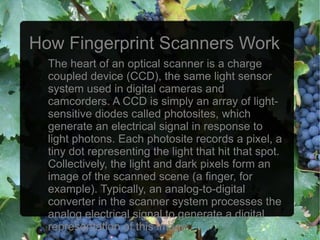 How Fingerprint Scanners Work
  The heart of an optical scanner is a charge
  coupled device (CCD), the same light sensor
  system used in digital cameras and
  camcorders. A CCD is simply an array of light-
  sensitive diodes called photosites, which
  generate an electrical signal in response to
  light photons. Each photosite records a pixel, a
  tiny dot representing the light that hit that spot.
  Collectively, the light and dark pixels form an
  image of the scanned scene (a finger, for
  example). Typically, an analog-to-digital
  converter in the scanner system processes the
  analog electrical signal to generate a digital
  representation of this image.
 