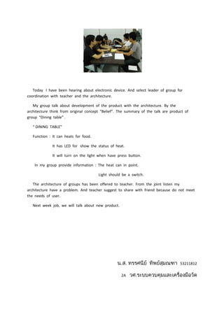 Today I have been hearing about electronic device. And select leader of group for
coordination with teacher and the architecture.

   My group talk about development of the product with the architecture. By the
architecture think from original concept “Belief”. The summary of the talk are product of
group “Dining table” .

   “ DINING TABLE”

   Function : It can heats for food.

              It has LED for show the status of heat.

              It will turn on the light when have press button.

    In my group provide information : The heat can in point.

                                       Light should be a switch.

   The architecture of groups has been offered to teacher. From the joint listen my
architecture have a problem. And teacher suggest to share with friend because do not meet
the needs of user.

   Next week job, we will talk about new product.




                                                                                    53211812

                                                    2A
 