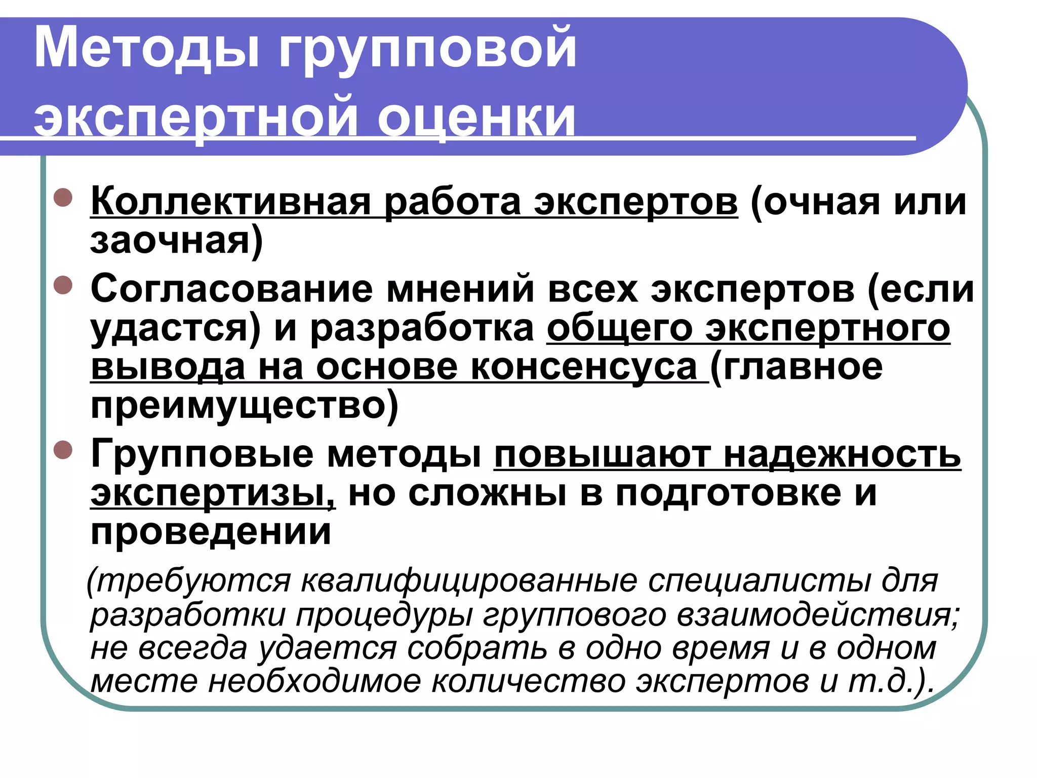 Методы групповой  экспертной оценки Коллективная работа экспертов  (очная или заочная) Согласование мнений всех экспертов (если удастся) и разработка  общего экспертного вывода на основе консенсуса  (главное преимущество)  Групповые методы  повышают надежность экспертизы,  но сложны в подготовке и проведении (требуются квалифицированные специалисты для разработки процедуры группового взаимодействия; не всегда удается собрать в одно время и в одном месте необходимое количество экспертов и т.д.). 