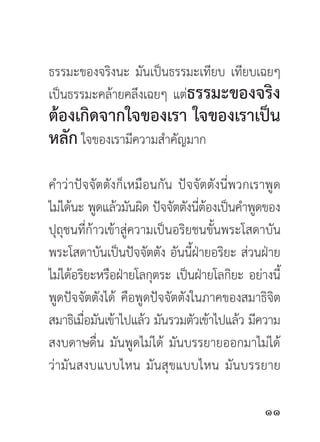 ธรรมะของจริงนะ มันเป็นธรรมะเทียบ เทียบเฉยๆ
เป็นธรรมะคล้ายคลึงเฉยๆ แต่ธรรมะของจริง
ต้องเกิดจากใจของเรา ใจของเราเป็น
หลัก ใจของเรามีความสำคัญมาก
คำว่าปัจจัตตังก็เหมือนกัน ปัจจัตตังนี่พวกเราพูด
ไม่ได้นะ พูดแล้วมันผิด ปัจจัตตังนีตองเป็นคำพูดของ
                                  ่้
ปุถุชนที่ก้าวเข้าสู่ความเป็นอริยชนขั้นพระโสดาบัน
พระโสดาบันเป็นปัจจัตตัง อันนี้ฝ่ายอริยะ ส่วนฝ่าย
ไม่ได้อริยะหรือฝ่ายโลกุตระ เป็นฝ่ายโลกิยะ อย่างนี้
พูดปัจจัตตังได้ คือพูดปัจจัตตังในภาคของสมาธิจิต
สมาธิเมือมันเข้าไปแล้ว มันรวมตัวเข้าไปแล้ว มีความ
         ่
สงบดาษดื่น มันพูดไม่ได้ มันบรรยายออกมาไม่ได้
ว่ามันสงบแบบไหน มันสุขแบบไหน มันบรรยาย

                                              
 