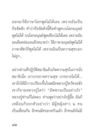 ออกมาใช้ ภ าษาโลกพู ด ไม่ ไ ด้ เ ลย เพราะมั น เป็ น
ปัจจัตตัง คำว่าปัจจัตตังนี้คือคำพูดบนโลกมนุษย์
พูดไม่ได้ บนโลกมนุษย์พูดเทียบไม่ได้เลย เพราะมัน
ละเอียดอ่อนจนถึงขนาดว่า ใช้ภาษามนุษย์พูดไม่ได้
ภาษาสัตว์ก็พูดไม่ได้ เพราะมันเป็นความสุขบอก
ไม่ถูก...

อย่างท่านที่ปฏิบัติสมาธิแล้วเกิดความสุขในการนั่ง
สมาธิเนี่ย เราบรรยายความสุข บรรยายไม่ได้...
เขาถึงได้มีการเปรียบขึ้นในสมัยหลวงปู่โตวัดระฆัง
เขาก็ ถ ามหลวงปู่ โ ตว่ า “นิ พ พานเป็ น อย่ า งไร”
หลวงปู่ท่านก็ไม่ตอบ ท่านพูดว่าอย่างไรรู้มั๊ย มันก็
เหมื อ นกั บ ยกตั ว อย่ า งว่ า มี ผู้ ห ญิ ง สาว ๒ คน
เป็นเพื่อนกัน อีกคนมีครอบครัวแล้ว อีกคนยังไม่มี


 