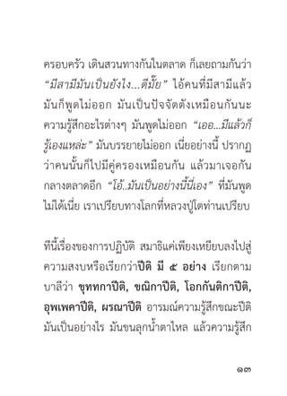 ครอบครัว เดินสวนทางกันในตลาด ก็เลยถามกันว่า
“มี ส ามี มั น เป็ น ยั ง ไง...ดี มั๊ ย ” ไอ้ ค นที่ มี ส ามี แ ล้ ว
มั น ก็ พู ด ไม่ อ อก มั น เป็ น ปั จ จั ต ตั ง เหมื อ นกั น นะ
ความรู้สึกอะไรต่างๆ มันพูดไม่ออก “เออ...มีแล้วก็
รูเ้ องแหล่ะ” มันบรรยายไม่ออก เนียอย่างนี้ ปรากฏ
                                              ่
ว่ า คนนั้ น ก็ ไ ปมี คู่ ค รองเหมื อ นกั น แล้ ว มาเจอกั น
กลางตลาดอีก “โอ้..มันเป็นอย่างนี้นี่เอง” ที่มันพูด
ไม่ได้เนี่ย เราเปรียบทางโลกที่หลวงปู่โตท่านเปรียบ

ทีนเี้ รืองของการปฏิบติ สมาธิแค่เพียงเหยียบลงไปสู่
         ่           ั
ความสงบหรือเรียกว่าปีติ มี ๕ อย่าง เรียกตาม
บาลีว่า ขุททกาปีติ, ขณิกาปีติ, โอกกันติกาปีติ,
อุพเพคาปีติ, ผรณาปีติ อารมณ์ความรู้สึกขณะปีติ
มันเป็นอย่างไร มันขนลุกน้ำตาไหล แล้วความรู้สึก

                                                              
 