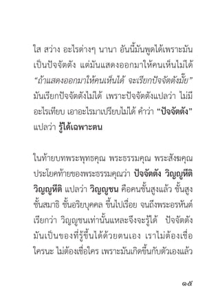 ใส สว่าง อะไรต่างๆ นานา อันนี้มันพูดได้เพราะมัน
เป็นปัจจัตตัง แต่มันแสดงออกมาให้คนเห็นไม่ได้
“ถ้าแสดงออกมาให้คนเห็นได้ จะเรียกปัจจัตตังมัย”๊
มันเรียกปัจจัตตังไม่ได้ เพราะปัจจัตตังแปลว่า ไม่มี
อะไรเทียบ เอาอะไรมาเปรียบไม่ได้ คำว่า “ปัจจัตตัง”
แปลว่า รู้ได้เฉพาะตน

ในท้ายบทพระพุทธคุณ พระธรรมคุณ พระสังฆคุณ
ประโยคท้ายของพระธรรมคุณว่า ปัจจัตตัง วิญญูหติ                 ี
วิญญูหีติ แปลว่า วิญญูชน คือคนชั้นสูงแล้ว ชั้นสูง
ชันสมาธิ ชันอริยบุคคล ขึนไปเรือย จนถึงพระอรหันต์
  ้          ้                     ้ ่
เรียกว่า วิญญูชนเท่านั้นแหละจึงจะรู้ได้ ปัจจัตตัง
มั น เป็ น ของที่ รู้ ขึ้ น ได้ ด้ ว ยตนเอง เราไม่ ต้ อ งเชื่ อ
ใครนะ ไม่ตองเชือใคร เพราะมันเกิดขึนกับตัวเองแล้ว
               ้ ่                          ้

                                                          
 