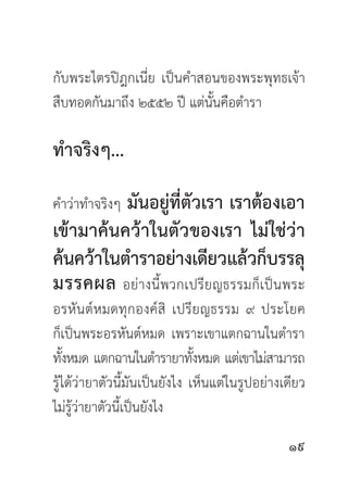 กับพระไตรปิฎกเนี่ย เป็นคำสอนของพระพุทธเจ้า
สืบทอดกันมาถึง ๒๕๕๒ ปี แต่นั้นคือตำรา

ทำจริงๆ...

          มันอยู่ที่ตัวเรา เราต้องเอา
คำว่าทำจริงๆ
เข้ามาค้นคว้าในตัวของเรา ไม่ใช่ว่า
ค้นคว้าในตำราอย่างเดียวแล้วก็บรรลุ
มรรคผล อย่างนี้พวกเปรียญธรรมก็เป็นพระ
อรหั น ต์ ห มดทุ ก องค์ สิ เปรี ย ญธรรม ๙ ประโยค
ก็เป็นพระอรหันต์หมด เพราะเขาแตกฉานในตำรา
ทังหมด แตกฉานในตำรายาทังหมด แต่เขาไม่สามารถ
   ้                            ้
รู้ได้ว่ายาตัวนี้มันเป็นยังไง เห็นแต่ในรูปอย่างเดียว
ไม่รู้ว่ายาตัวนี้เป็นยังไง

                                                
 