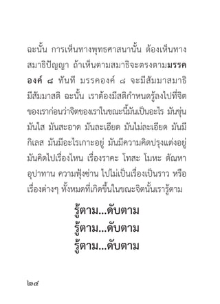 ฉะนั้น การเห็นทางพุทธศาสนานั้น ต้องเห็นทาง
สมาธิปั ญญา ถ้ าเห็ นตามสมาธิจะตรงตามมรรค
องค์ ๘ ทั น ที มรรคองค์ ๘ จะมี สั ม มาสมาธิ
มีสัมมาสติ ฉะนั้น เราต้องมีสติกำหนดรู้ลงไปที่จิต
ของเราก่อนว่าจิตของเราในขณะนีมนเป็นอะไร มันขุน
                                 ้ั                ่
มันใส มันสะอาด มันละเอียด มันไม่ละเอียด มันมี
กิเลส มันมีอะไรเกาะอยู่ มันมีความคิดปรุงแต่งอยู่
มันคิดไปเรื่องไหน เรื่องราคะ โทสะ โมหะ ตัณหา
อุปาทาน ความฟุ้งซ่าน ไปไม่เป็นเรื่องเป็นราว หรือ
เรื่องต่างๆ ทั้งหมดที่เกิดขึ้นในขณะจิตนั้นเรารู้ตาม
               รู้ตาม...ดับตาม
               รู้ตาม...ดับตาม
               รู้ตาม...ดับตาม


 