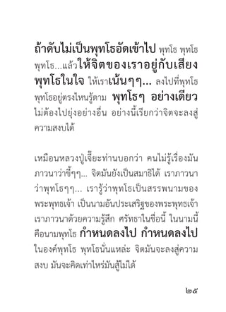 ถ้าดับไม่เป็นพุทโธอัดเข้าไป พุทโธ พุทโธ
พุ ท โธ...แล้ ว ให้ จิ ต ของเราอยู่ กั บ เสี ย ง
พุทโธในใจ ให้เราเน้นๆๆ... ลงไปที่พุทโธ
พุทโธอยู่ตรงไหนรู้ตาม พุทโธๆ อย่างเดียว
ไม่ ต้ อ งไปยุ่ ง อย่ า งอื่ น อย่ า งนี้ เรี ย กว่ า จิ ต จะลงสู่
ความสงบได้

เหมือ นหลวงปู่ เจี๊ ยะท่ า นบอกว่ า คนไม่ รู้ เรื่ อ งมั น
ภาวนาว่าขี้ๆๆ... จิตมันยังเป็นสมาธิได้ เราภาวนา
ว่ า พุ ท โธๆๆ... เรารู้ ว่ า พุ ท โธเป็ น สรรพนามของ
พระพุทธเจ้า เป็นนามอันประเสริฐของพระพุทธเจ้า
เราภาวนาด้วยความรู้สึก ศรัทธาในชื่อนี้ ในนามนี้
คือนามพุทโธ กำหนดลงไป กำหนดลงไป
ในองค์พุทโธ พุทโธนั่นแหล่ะ จิตมันจะลงสู่ความ
สงบ มันจะคิดเท่าไหร่มันสู้ไม่ได้
                                                            
 