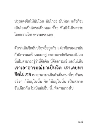 ปรุงแต่งจิตให้มันโลภ มันโกรธ มันหลง แล้วก็จะ
เป็นโลภเป็นโกรธเป็นหลง ทั้งๆ ที่ไม่ได้เป็นความ
โลภความโกรธความหลงเลย

ตัวเราเป็นจิตอันบริสุทธิ์อยู่แล้ว แต่ว่าจิตของเรามัน
ยังมีความเศร้าหมองอยู่ เพราะอาศัยจิตของตัวเอง
นั้นไม่สามารถรู้ว่านี่คือจิต นี่คืออารมณ์ มองไม่เห็น
เราเอาอารมณ์มาเป็นจิต เราเลยหา
จิตไม่เจอ เราเอาเงามาเป็นตัวเป็นตน ทังๆ ตัวตน
                                     ้
จริ ง ๆ ก็ มี อ ยู่ ใ นนั้ น จิ ต ก็ มี อ ยู่ ใ นนั้ น เป็ น สภาพ
อันเดียวกัน ไม่เป็นอันอื่น นี่...พิจารณาลงไป




                                                           
 