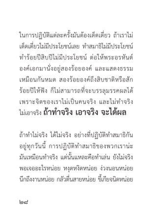 ในการปฏิบัติแต่ละครั้งมันต้องเด็ดเดี่ยว ถ้าเราไม่
เด็ดเดี่ยวไม่มีประโยชน์เลย ทำสมาธิไม่มีประโยชน์
ทำร้ อ ยปี สิ บ ปี ไ ม่ มี ป ระโยชน์ ต่ อ ให้ พ ระอรหั น ต์
องค์ เ อกมานั่ ง อยู่ ส องร้ อ ยองค์ และแสดงธรรม
เหมื อ นกั น หมด สองร้ อ ยองค์ ถึ ง สิ บ ชาติ ห รื อ สั ก
ร้ อ ยปี ใ ห้ ฟั ง ก็ ไ ม่ ส ามารถที่ จ ะบรรลุ ม รรคผลได้
เพราะจิ ต ของเราไม่ เ ป็ น คนจริ ง และไม่ ท ำจริ ง
ไม่เอาจริง ถ้าทำจริง เอาจริง จะได้ผล

ถ้าทำไม่จริง ได้ไม่จริง อย่างที่ปฏิบัติทำสมาธิกัน
อยู่ ทุ ก วั น นี้ การปฏิ บั ติ ท ำสมาธิ ข องพวกเราน่ ะ
มันเหมือนทำจริง แต่นั้นแหละคือทำเล่น ยังไม่จริง
พอเจออะไรหน่อย หงุดหงิดหน่อย ง่วงนอนหน่อย
นึกถึงงานหน่อย กลัวตืนสายหน่อย ขีเ้ กียจนิดหน่อย
                           ่


 