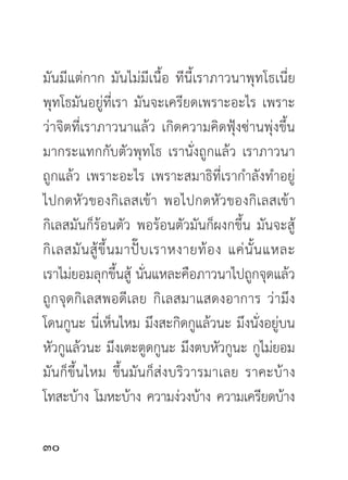 มันมีแต่กาก มันไม่มีเนื้อ ทีนี้เราภาวนาพุทโธเนี่ย
พุทโธมันอยู่ที่เรา มันจะเครียดเพราะอะไร เพราะ
ว่าจิตที่เราภาวนาแล้ว เกิดความคิดฟุ้งซ่านพุ่งขึ้น
มากระแทกกับตัวพุทโธ เรานั่งถูกแล้ว เราภาวนา
ถูกแล้ว เพราะอะไร เพราะสมาธิที่เรากำลังทำอยู่
ไปกดหัวของกิเลสเข้า พอไปกดหัวของกิเลสเข้า
กิเลสมันก็ร้อนตัว พอร้อนตัวมันก็ผงกขึ้น มันจะสู้
กิ เ ลสมั น สู้ ขึ้ น มาปั๊ บ เราหงายท้ อ ง แค่ นั้ น แหละ
เราไม่ยอมลุกขึ้นสู้ นั่นแหละคือภาวนาไปถูกจุดแล้ว
ถูกจุดกิเลสพอดีเลย กิเลสมาแสดงอาการ ว่ามึง
โดนกูนะ นี่เห็นไหม มึงสะกิดกูแล้วนะ มึงนั่งอยู่บน
หัวกูแล้วนะ มึงเตะตูดกูนะ มึงตบหัวกูนะ กูไม่ยอม
มันก็ขึ้นไหม ขึ้นมันก็ส่งบริวารมาเลย ราคะบ้าง
โทสะบ้าง โมหะบ้าง ความง่วงบ้าง ความเครียดบ้าง

0
 