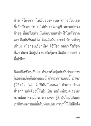ซ้ า ย ตี โ ค้ ง ขวา ให้ มั น ร่ ว งหล่ น ลงจากรถไปเลย
ยิ่ ง ถ้ า นั่ ง รถเก๋ ง นะ ให้ มั น ชะโงกดู ซิ หมาอยู่ ต รง
ข้างๆ ที่ล้อรึเปล่า มันขับปาดเสาไฟฟ้าให้หัวขาด
เลย คือมันชินแล้วไง ชินแล้วมันอยากกำจัด หนักๆ
เข้านะ เมื่อก่อนเรียกน้อง โอ้น้อง ตอนหลังเรียก
อีแก่ มันจะเริ่มคุ้นไง พอเริ่มคุ้นจะเริ่มมีอาการอย่าง
อื่นใช่ไหม

กิเลสก็เหมือนกันนะ ถ้าเราเริ่มคุ้นกับมันว่าอาการ
กิเลสมันเกิดขึ้นลักษณะนี้ เกิดอาการแบบนี้ เราจะ
รู้ วิ ธี แ ล้ ว “อ๋ อ ! ไอ้ นี่ มั น กิ เ ลสนะ” ตั ว เก่ า จำเจ
ซ้ำซาก แต่เดี๋ยวนี้มันไม่เป็น มันใหม่หมดเลยนะ
ความโลภ ความโกรธ ความหลง รูสกมันใหม่ไปหมด      ้ึ
เราก็ตามอารมณ์นั้นไปหมดเลย คราวนี้มันไม่คิดไง

                                                           
 