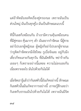 แต่ถ้าคิดมันจะคิดเรื่องคู่ครองนะ เพราะมันเป็น
ส่วนใหญ่ มันเป็นทุกคู่ไง มันเป็นลักษณะแบบนี้

ทีนี้กิเลสก็เหมือนกัน ถ้าเรามีความคุ้นเหมือนคน
ทีมคครอง คุนมากๆ เข้า มันอยากกำจัดนะ นีผชาย
  ่ ี ู่      ้                              ่ ู้
อย่าไปบอกผู้หญิงนะ ผู้หญิงก็อย่าไปบอกผู้ชายนะ
ว่ากูคิดกำจัดพวกมึงใช่ไหม กูเบื่อจังเลย อยู่กับมึง
เดี๋ยวก็ทะเลาะกันทุกวัน ที่มันมีคดีกัน หย่าร้างกัน
เยอะๆ ก็เพราะอย่างนี้แหละ ความไม่ลงเอยกัน
เนี่ยเพราะอะไร มันไปด้วยกันไม่ได้

เมื่อจิตเรารู้แล้วว่ากิเลสตัวนี้มันเกิดอย่างนี้ ลักษณะ
กิเลสตัวนั้นมันเกิดอาการอย่างนี้ เราจะรู้สึกเลยว่า
กิเลสกับธรรมมันไปด้วยกันไม่ได้ เพราะมันมีจิต


 