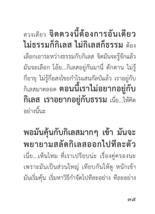จิ ต ดวงนี้ ต้ อ งการอั น เดี ย ว
ดวงเดี ย ว
ไม่ ธ รรมก็ กิ เ ลส ไม่ กิ เ ลสก็ ธ รรม ต้อง
เลือกเอาระหว่างธรรมกับกิเลส จิตมันจะรู้จักแล้ว
มันจะเลือก โอ้ย...กิเลสอยู่กันมานี่ ดั ก ดาน ไม่ รู้
กี่อายุ ไม่รู้กี่อสงไขยกำไรแสนกัลป์แล้ว เราอยู่กับ
กิเลสมาตลอด ตอนนี้ เราไม่ อ ยากอยู่ กั บ
กิเลส เราอยากอยู่กับธรรม เนี่ย...ให้คิด
อย่างนี้นะ

พอมันคุ้นกับกิเลสมากๆ เข้า มันจะ
พยายามสลั ด กิ เ ลสออกไปที ล ะตั ว
เนี่ ย ...เห็ น ไหม ที่ เราเปรี ย บน่ ะ เรื่ อ งคู่ ค รองนะ
เพราะมั น เป็ น ส่ ว นใหญ่ เที ย บกั น ให้ ดู หนั ก เข้ า
มันเริ่มคุ้น เริ่มหาวิธีกำจัดไปทีละอย่าง ทีละอย่าง

                                                      
 