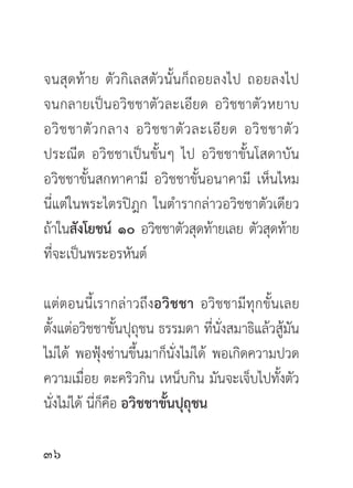 จนสุดท้าย ตัวกิเลสตัวนั้นก็ถอยลงไป ถอยลงไป
จนกลายเป็นอวิชชาตัวละเอียด อวิชชาตัวหยาบ
อวิ ช ชาตั ว กลาง อวิ ช ชาตั ว ละเอี ย ด อวิ ช ชาตั ว
ประณีต อวิชชาเป็นขั้นๆ ไป อวิชชาขั้นโสดาบัน
อวิชชาขั้นสกทาคามี อวิชชาขั้นอนาคามี เห็นไหม
นี่แต่ในพระไตรปิฎก ในตำรากล่าวอวิชชาตัวเดียว
ถ้าในสังโยชน์ ๑๐ อวิชชาตัวสุดท้ายเลย ตัวสุดท้าย
ที่จะเป็นพระอรหันต์

แต่ตอนนี้เรากล่าวถึงอวิชชา อวิชชามีทุกขั้นเลย
ตั้งแต่อวิชชาขั้นปุถุชน ธรรมดา ที่นั่งสมาธิแล้วสู้มัน
ไม่ได้ พอฟุ้งซ่านขึ้นมาก็นั่งไม่ได้ พอเกิดความปวด
ความเมื่อย ตะคริวกิน เหน็บกิน มันจะเจ็บไปทังตัว ้
นังไม่ได้ นีกคอ อวิชชาขันปุถชน
   ่        ่็ื          ้ ุ


 