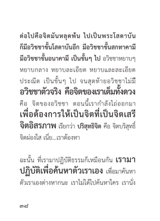 ต่ อ ไปคื อ จิ ต มั น หลุ ด พ้ น ไปเป็ น พระโสดาบั น
ก็มีอวิชชาขั้นโสดาบันอีก มีอวิชชาขั้นสกทาคามี
มีอวิชชาขั้นอนาคามี เป็นขันๆ ไป อวิชชาหยาบๆ
                                 ้
หยาบกลาง หยาบละเอี ย ด หยาบและละเอี ย ด
ประณี ต เป็ น ขั้ น ๆ ไป จนสุ ด ท้ า ยอวิ ช ชาไม่ มี
อวิชชาตัวจริง คือจิตของเราเต็มทังดวง
                                ้
คื อ จิ ต ของอวิ ช ชา ตอนนี้ เรากำลั ง ไถ่ อ อกมา
เพื่อต้องการให้เป็นจิตที่เป็นจิตเสรี
จิตอิสรภาพ เรียกว่า ปริสทธิจต คือ จิตบริสทธิ์
                        ุ ิ              ุ
จิตผ่องใส เนี่ย...เราต้องหา

ฉะนั้น ที่เรามาปฏิบัติธรรมก็เหมือนกัน เรามา
ปฏิบัติเพื่อค้นหาตัวเราเอง เพื่อมาค้นหา
ตัวเราเองต่างหากนะ เราไม่ได้ไปค้นหาใคร เรานั่ง


 