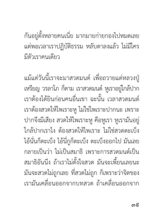 กันอยู่ตั้งหลายคนเนี่ย มากมายก่ายกองไปหมดเลย
แต่พอเวลาเราปฏิบัติธรรม หลับตาลงแล้ว ไม่มีใคร
มีตัวเราคนเดียว

แม้แต่วันนี้เราจะมาสวดมนต์ เพื่อถวายแด่หลวงปู่
เหรียญ วรลาโภ ก็ตาม เราสวดมนต์ หูเราอยูใกล้ปาก
                                            ่
เราต้องได้ยินก่อนคนอื่นเขา ฉะนั้น เวลาสวดมนต์
เราต้องสวดให้ไพเราะหู ไม่ใช่ไพเราะปากนะ เพราะ
ปากจึงมีเสียง สวดให้ไพเราะหู คือหูเรา หูเรามันอยู่
ใกล้ปากเราไง ต้องสวดให้ไพเราะ ไม่ใช่สวดตะเบ็ง
ไอ้นั่นก็ตะเบ็ง ไอ้นี่กูก็ตะเบ็ง ตะเบ็งออกไป มันเลย
กลายเป็นว่า ไม่เป็นสมาธิ เพราะการสวดมนต์เป็น
สมาธิอันนึง ถ้าเราไม่ตั้งใจสวด มันจะเพี้ยนเลยนะ
มันจะสวดไม่ถูกเลย ที่สวดไม่ถูก ก็เพราะว่าจิตของ
เรามันเคลื่อนออกจากบทสวด ถ้าเคลื่อนออกจาก

                                               
 