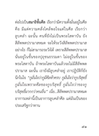 ต่อไปเป็นสมาธิขนศีล เรียกว่ามีความตังมันอยูในศีล
                       ั้                         ้ ่ ่
คื อ มี แ ต่ ค วามคลั่ ง ไคล้ พ อใจแต่ ใ นศี ล เรี ย กว่ า
ลู บ คลำ ฉะนั้ น คนที่ ยั ง ไม่ เ ป็ น พระโสดาบั น ยั ง
สีลัพพตปรามาสหมด จะให้ระวังสีลัพพตปรามาส
อย่างไร ก็ไม่สามารถระวังได้ เพราะสีลพพตปรามาส   ั
นั่ น อยู่ ใ นขั้ น ของปุ ถุ ช นธรรมดา ไม่ อ ยู่ ใ นขั้ น ของ
พระโสดาบัน ถ้าพระโสดาบันแล้วจะไม่มีสีลัพพต
ปรามาส ฉะนั้น เรายังมีลูบคลำอยู่ เราปฏิบัติก็ยัง
นึกในใจ “กูมนใจว่ากูมศลห้าครบ กูมนใจว่ากูบริสทธิ์
                    ั่        ีี            ั่             ุ
กู มั่ น ใจเพราะศี ล ของกู บ ริ สุ ท ธิ์ กู มั่ น ใจว่ า ของกู
บริสทธิมากกว่าคนอืน” เนีย...สีลพพตปรามาสหมด
        ุ ์                ่      ่     ั
อาการเหล่านี้เป็นอาการลูบคลำศีล แต่มันเป็นของ
ประเสริฐกว่าทาน


                                                         
 