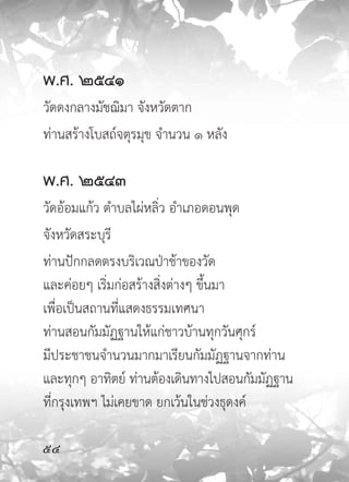 พ.ศ.
๒๕๔๑
วัดดงกลางมัชฌิมา จังหวัดตาก
ท่านสร้างโบสถ์จตุรมุข จำนวน ๑ หลัง

พ.ศ.
๒๕๔๓
วัดอ้อมแก้ว ตำบลไผ่หลิ่ว อำเภอดอนพุด
จังหวัดสระบุรี
ท่านปักกลดตรงบริเวณป่าช้าของวัด
และค่อยๆ เริ่มก่อสร้างสิ่งต่างๆ ขึ้นมา
เพื่อเป็นสถานที่แสดงธรรมเทศนา
ท่านสอนกัมมัฏฐานให้แก่ชาวบ้านทุกวันศุกร์
มีประชาชนจำนวนมากมาเรียนกัมมัฏฐานจากท่าน
และทุกๆ อาทิตย์ ท่านต้องเดินทางไปสอนกัมมัฏฐาน
ที่กรุงเทพฯ ไม่เคยขาด ยกเว้นในช่วงธุดงค์


 