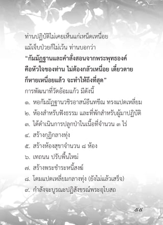 ท่านปฏิบัติไม่เคยเห็นแก่เหน็ดเหนื่อย
แม้เจ็บป่วยก็ไม่เว้น ท่านบอกว่า
“กัมมัฏฐานและคำสั่งสอนจากพระพุทธองค์
คือหัวใจของท่าน ไม่ต้องกลัวเหนื่อย เดี๋ยวตาย
ก็หายเหนื่อยแล้ว จะทำให้ถึงที่สุด”
การพัฒนาที่วัดอ้อมแก้ว มีดังนี้
๑. หอกัมมัฏฐานวชิรอาสน์อีนทขีณ ทรงแปดเหลี่ยม
๒. ห้องสำหรับฟังธรรม และที่พักสำหรับผู้มาปฏิบัติ
๓. ได้ดำเนินการปลูกป่าในเนื้อที่จำนวน ๓ ไร่
๔. สร้างกุฏิกลางทุ่ง
๕. สร้างห้องสุขาจำนวน ๘ ห้อง
๖. เทถนน ปรับพื้นใหม่
๗. สร้างพระชำระหนี้สงฆ์
๘. โดมแปดเหลี่ยมกลางทุ่ง (ยังไม่แล้วเสร็จ)
๙. กำลังจะบูรณะปฏิสังขรณ์พระอุโบสถ

                                            
 