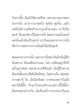 ไปทางนั้น มันทำให้เราเครียด เพราะเราอยากสงบ
อยากนิ่ ง เราภาวนาพุ ท โธ พุ ท โธ พุ ท โธ...แล้ ว
แต่มั น มี ค วามคิ ด เข้ า มาปรุ ง เข้ า มาแต่ ง เราก็ เ ป็ น
ทุกข์ เป็นทุกข์เราก็ไม่อยากนั่ง ไม่อยากจะเป็นทุกข์
แต่นั่ ง แล้ ว มั น เป็ น ทุ ก ข์ เราก็ เ ลยออกจากการนั่ ง
คิดว่าการออกจากการนั่งแล้วไม่เป็นทุกข์

พอออกจากการนั่ง ออกจากนั่งสมาธิแล้วมันรู้สึก
มันสบาย มันเหมือนว่าเออ...โล่ง เหมือนถูกขังไว้
แล้วถูกปล่อย ออกมาจากที่ขังแล้ว มันรู้สึกสบาย
สังเกตมั๊ยเวลานั่งมันอึดอัดนะ ไม่สบายใจ พอออก
จากสมาธิ โห...มันโล่งจังล่ะ บางคนบอกว่าไม่นั่ง
สมาธิ ไ ด้ มั๊ ย รั ก ษาใจของตั ว เองอย่ า งนี้ ไ ด้ มั๊ ย ?
มั น คนละอย่ า งกั น มั น ต้ อ งมี ก ารกระทบกั น นะ

                                                          
 