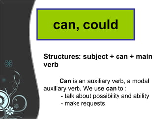 can, could Structures: subject + can + main verb Can  is an auxiliary verb, a modal auxiliary verb. We use  can  to : - talk about possibility and ability - make requests 