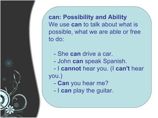can: Possibility and Ability We use  can  to talk about what is possible, what we are able or free to do: - She  can  drive a car. - John  can  speak Spanish. - I  cannot  hear you. (I  can't  hear you.) -  Can  you hear me? - I  can  play the guitar. 
