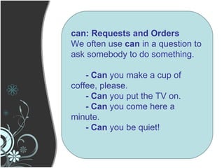 can: Requests and Orders We often use  can  in a question to ask somebody to do something. - Can  you make a cup of coffee, please. - Can  you put the TV on. - Can  you come here a minute. - Can  you be quiet! 