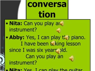 conversation Nita:  Can you play an instrument? Abby:  Yes, I can play the piano.  I have been taking lesson since I was six years old.  Can you play an instrument? Nita:  Yes, I can play the guitar. Abby:  How long have you been playing? 