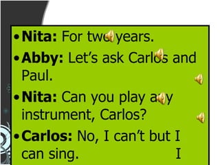 Nita:  For two years. Abby:  Let’s ask Carlos and Paul. Nita:  Can you play any instrument, Carlos? Carlos:  No, I can’t but I can sing.  I have been singing in a choir since last year. 