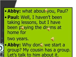 Abby:  what about you, Paul? Paul:  Well, I haven’t been taking lessons, but I have been playing the drums at home for  two years. Abby:  Why don’t we start a group? My cousin has a group. Let’s talk to him about it. Paul:  That’s a great idea. 
