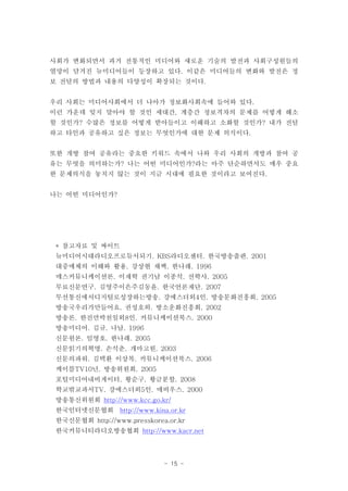사회가 변화되면서 과거 전통적인 미디어와 새로운 기술의 발전과 사회구성원들의
열망이 담겨진 뉴미디어들이 등장하고 있다. 이같은 미디어들의 변화와 발전은 정
보 전달의 방법과 내용의 다양성이 확장되는 것이다.


우리 사회는 미디어사회에서 더 나아가 정보화사회속에 들어와 있다.
이런 가운데 잊지 말아야 할 것인 세대간, 계층간 정보격차의 문제를 어떻게 해소
할 것인가? 수많은 정보를 어떻게 받아들이고 이해하고 소화할 것인가? 내가 전달
하고 타인과 공유하고 싶은 정보는 무엇인가에 대한 문제 의식이다.


또한 개방 참여 공유라는 중요한 키워드 속에서 나와 우리 사회의 개방과 참여 공
유는 무엇을 의미하는가? 나는 어떤 미디어인가?라는 아주 단순하면서도 매우 중요
한 문제의식을 놓치지 않는 것이 지금 시대에 필요한 것이라고 보여진다.


나는 어떤 미디어인가?




 * 참고자료 및 싸이트
 뉴미디어시대라디오프로듀서되기. KBS라디오센터. 한국방송출판. 2001
 대중매체의 이해와 활용. 강상현 채백. 한나래. 1996
 매스커뮤니케이션론. 이재학 권기남 이종석. 선학사. 2005
 무료신문연구. 김영주이은주김동윤. 한국언론재단. 2007
 무선통신에서디지털로성장하는방송. 강에스더외4인. 방송문화진흥회. 2005
 방송국우리가만들어요. 권성호외. 방소운화진흥회. 2002
 방송론. 한진만박천일외8인. 커뮤니케이션북스. 2000
 방송미디어. 김규. 나남. 1996
 신문원론. 임영호. 한나래. 2005
 신문읽기의혁명. 손석춘. 개마고원. 2003
 신문의파워. 김택환 이상복. 커뮤니케이션북스. 2006
 케이블TV10년. 방송위원회. 2005
 포털미디어내비게이터. 황순구. 황금분할. 2008
 학교밖교과서TV. 강에스더외5인. 매비우스. 2000
 방송통신위원회 http://www.kcc.go.kr/
 한국인터넷신문협회 http://www.kina.or.kr
 한국신문협회 http://www.presskorea.or.kr
 한국커뮤니티라디오방송협회 http://www.kacr.net




                             - 15 -
 