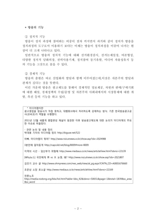 * 방송의 기능


 ① 정치적 기능
 방송이 정치 과정에 참여하는 비중이 점차 커지면서 과거와 같이 정치가 방송을
정치과정의 도구로서 이용하기 보다는 이제는 방송이 정치과정을 이끌어 나가는 현
상이 더 크게 나타나고 있다.
 일반적으로 방송의 정치적 기능에 대해 선거환경감시, 선거논제설정, 여론형성,
다양한 정치적 담화의장, 권력사용기제, 정치참여 동기유발, 미디어 자율성유지 등
의 기능을 그것으로 꼽을 수 있다.


 ② 경제적 기능
 방송의 출현은 바로 산업화의 발달과 함께 이루어졌는데,이것은 자본주의 발달과
관계가 깊다는 것을 뜻한다.
 이런 가운데 방송은 광고제도를 통해서 경제적인 정보제공, 자원과 판매/구매기회
에 대한 해설, 경제정책의 수립/운영 및 자본주의 사회내에서의 시장통제에 대한 개
발, 촉진 등의 기능을 하고 있다.


 * 미디어렙이란
광고영업을 방송사가 직접 못하고, 대행회사에서 처리하도록 강제하는 방식. 기존 한국방송광고공
사(코바코)가 역할을 수행했다.

2011년 12월 새롭게 종합편성 채널이 등장한 이후 방송광고제도에 대한 논의가 미디어계의 주요
한 이슈로 떠올랐다.

- 관련 논의 및 내용 정리
박대용 기자의 미디어렙 정리 http://biguse.net/522

아빠, 미디어렙이 뭐야? http://www.nocutnews.co.kr/show.asp?idx=2024988

3분만에 알아듣게 http://capcold.net/blog/8009#more-8009

지역의 시선 - 임산부가 위험해 http://www.mediaus.co.kr/news/articleView.html?idxno=22139

[Why뉴스] 국민에게 得 vs 失 논쟁, 왜? http://www.nocutnews.co.kr/show.asp?idx=2021807

김민기 교수 글 http://www.ohmynews.com/nws_web/view/at_pg.aspx?CNTN_CD=A0001676660

조준상 소장 호소글 http://www.mediaus.co.kr/news/articleView.html?idxno=22169

언론노조
http://media.nodong.org/bbs/list.html?table=bbs_42&idxno=50651&page=1&total=1839&sc_area
&sc_word




                                         - 2 -
 