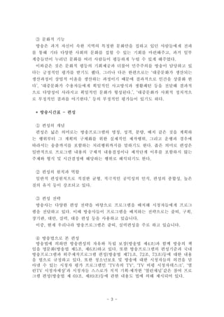 ③ 문화적 기능
 방송은 과거 자신이 속한 지역의 특정한 문화만을 접하고 있던 사람들에게 전파
를 통해 기타 다양한 사회의 문화를 접할 수 있는 기회를 마련해주고, 과거 일부
계층들만이 누리던 문화를 여러 사람들이 평등하게 누릴 수 있게 해주었다.
 이와같은 것은 문화적 평등의 기회제공과 더불어 민주주의를 방송이 담당하고 있
다는 긍정적인 평가를 받기도 했다. 그러나 다른 한편으로는 ‘대중문화가 생산되는
생산과정이 상업적 이윤을 생산하는 과정이기 때문에 결과적으로 인간을 상품화 한
다’, ‘대중문화가 수용자들에게 획일적인 사고방식과 생활패턴 등을 전달해 결과적
으로 다양성이 사라지고 획일적인 문화가 형성된다.’, ‘대중문화가 사회적 정치적으
로 부정적인 결과를 야기한다.’ 등의 부정적인 평가들이 있기도 하다.


 * 방송시간표 - 편성


 ① 편성의 개념
 편성은 넓은 의미로는 방송프로그램의 명칭, 성격, 분량, 배치 같은 것을 계획하
는 행위부터 그 계획의 구체화를 위한 실제적인 제작행위, 그리고 운행과 경우에
따라서는 송출까지를 포함하는 처리행위까지를 말하기도 한다. 좁은 의미로 편성은
일반적으로 프로그램 내용의 구체적 내용결정이나 제작단계 이후를 포함하지 않는
주제와 형식 및 시간결정에 해당하는 행위로 해석되기도 한다.


 ② 편성의 원칙과 역할
 일반적 편성원칙으로 적절한 균형, 적극적인 공익성의 인식, 편성의 종합성, 높은
질의 유지 등이 강조되고 있다.


 ③ 편성 전략
 방송사는 다양한 편성 전략을 바탕으로 프로그램을 배치해 시청자들에게 프로그
램을 전달하고 있다. 이때 방송사들이 프로그램을 배치하는 전략으로는 줄띠, 구획,
장기판, 대안, 실력, 대응 편성 등을 사용하고 있습니다.
 이중, 현재 우리나라 방송프로그램은 줄띠, 실력편성을 주로 하고 있습니다.


 ④ 방송법으로 본 편성
 방송법에 의하면 방송편성의 자유와 독립 보장(방송법 제4조)과 함께 방송의 책
임을 명문화(방송법 제5조, 제6조)하고 있다. 또한 방송프로그램의 편성기준과 국내
방송프로그램과 외주제작프로그램 편성(방송법 제71조, 72조, 73조)등에 대한 내용
을 법으로 규정하고 있다. 또한 청소년보호 및 방송에 대한 시청자들의 의견을 담
아낼 수 있는 시청자 평가 프로그램인 ‘TV속의 TV', 'TV 비평 시청자데스크’, ‘열
린TV 시청자세상’과 시청자들 스스로가 직적 기획∙제작한 ‘열린채널’같은 참여 프로
그램 편성(방송법 제 69조, 제89조)등에 관한 내용도 법에 의해 제시되어 있다.




                       - 3 -
 