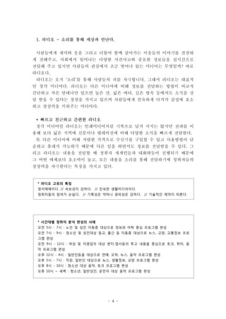 1. 라디오 - 소리를 통해 세상과 만난다.


 사람들에게 재미와 웃음 그리고 더불어 함께 살아가는 이웃들의 이야기를 잔잔하
게 전해주고, 사회에서 일어나는 다양한 사건사고와 중요한 정보들을 실시간으로
전달해 주고 있지만 사람들의 관심에서 조금 벗어나 있는 미디어는 무엇일까? 바로
라디오다.
 라디오는 오직 ‘소리’를 통해 사람들의 귀를 자극합니다. 그래서 라디오는 대표적
인 청각 미디어다. 라디오는 다른 미디어에 비해 정보를 전달하는 방법이 비교적
간단하고 작은 안테나만 있으면 높은 산, 넓은 바다, 깊은 땅속 등에서도 소식을 전
달 받을 수 있다는 장점을 가지고 있으며 사람들에게 친숙하게 다가가 감성에 호소
하고 상상력을 키워주는 미디어다.


 * 빠르고 친근하고 간편한 라디오
 청각 미디어인 라디오는 인쇄미디어처럼 기록으로 남겨 지지는 않지만 전파를 이
용해 보다 넓은 지역에 신문이나 텔레비전에 비해 다양한 소식을 빠르게 전달한다.
 또 다른 미디어에 비해 저렴한 가격으로 수신기를 구입할 수 있고 사용방법이 단
순하고 휴대가 가능하기 때문에 다른 일을 하면서도 정보를 전달받을 수 있다. 그
리고 라디오는 내용을 전달할 때 청취자 개개인들과 대화하듯이 진행되기 때문에
그 어떤 매체보다 호소력이 높고, 모든 내용을 소리를 통해 전달하기에 청취자들의
상상력을 자극한다는 특징을 가지고 있다.


 * 라디오 고유의 특징
 청각매체이다. // 속보성이 강하다. // 친숙한 생활미디어이다.
 청취자들의 참여가 손쉽다. // 기록성은 약하나 광파성은 강하다. // 기술적인 제약이 따른다.




 * 시간대별 청취자 분석 편성의 사례
 오전 5시 - 7시 : 노인 및 성인 이동층 대상으로 정보와 어학 중심 프로그램 편성
 오전 7시 - 9시 : 청소년 및 성인대상 등교, 출근 등 이동층 대상으로 뉴스, 교양, 교통정보 프로
 그램 편성
 오전 9시 - 12시 : 여성 및 자영업자 대상 편지∙엽서등의 투고 내용을 중심으로 토크, 취미, 음
 악 프로그램 편성
 오후 12시 - 4시 : 일반인등을 대상으로 연예, 오락, 뉴스, 음악 프로그램 편성
 오후 5시 - 7시 : 직장, 일반인 대상으로 뉴스, 생활정보, 교양 프로그램 편성
 오후 8시 - 10시 : 청소년 대상 음악, 토크 프로그램 편성
 오후 10시 ~ 새벽 : 청소년, 일반성인, 운전자 대상 음악 프로그램 편성




                            - 4 -
 