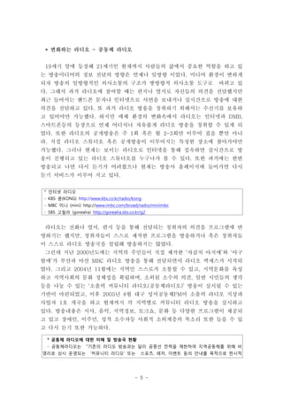 * 변화하는 라디오 - 공동체 라디오


 19세기 말에 등장해 21세기인 현재까지 사람들의 삶에서 중요한 역할을 하고 있
는 방송미디어의 정보 전달의 방향은 언제나 일방향 이었다. 미디어 환경이 변하게
되자 방송의 일방향적인 의사소통의 구조가 쌍방향적 의사소통 도구로                               바뀌고 있
다. 그래서 과거 라디오에 참여할 때는 편지나 옆서로 자신들의 의견을 전달했지만
최근 들어서는 핸드폰 문자나 인터넷으로 사연을 보내거나 실시간으로 방송에 대한
의견을 전달하고 있다. 또 과거 라디오 방송을 청취하기 위해서는 수신기를 보유하
고 있어야만 가능했다. 하지만 매체 환경의 변화속에서 라디오는 인터넷과 DMB,
스마트폰등의 등장으로 언제 어디서나 자유롭게 라디오 방송을 청취할 수 있게 되
었다. 또한 라디오의 공개방송은 주 1회 혹은 월 2-3회만 이루어 졌을 뿐만 아니
라, 직접 라디오 스튜디오 혹은 공개방송이 이루어지는 특정한 장소에 찾아가야만
가능했다. 그러나 현재는 보이는 라디오로 인터넷을 통해 접속하면 실시간으로 방
송이 진행되고 있는 라디오 스튜디오를 누구나가 볼 수 있다. 또한 과거에는 한번
방송되고 나면 다시 듣기가 어려웠으나 현재는 방송사 홈페이지에 들어가면 다시
듣기 서비스가 이루어 지고 있다.


* 인터넷 라디오
- KBS 콩(KONG) http://www.kbs.co.kr/radio/kong
- MBC 미니 (mini) http://www.imbc.com/broad/radio/miniimbc
- SBS 고릴라 (gorealra) http://gorealra.sbs.co.kr/g2


 라디오는 전화나 옆서, 편지 등을 통해 전달되는 청취자의 의견을 프로그램에 반
영하기는 했지만, 청취자들이 스스로 제작한 프로그램을 방송하거나 혹은 청취자들
이 스스로 라디오 방송국을 설립해 방송하지는 않았다.
 그런데 지난 2000년도에는 지역의 주민들이 직접 제작한 ‘자갈치 아지매’와 ‘아구
할매’가 부산과 마산 MBC 라디오 방송을 통해 전달되면서 라디오 액세스가 시작되
었다. 그리고 2004년 11월에는 지역민 스스로가 소통할 수 있고, 지역문화를 육성
하고 지역사회의 문화 정체성을 확립하며, 소외된 소수의 의견, 일반 시민들의 생각
등을 나눌 수 있는 ‘소출력 커뮤니티 라디오(공동체라디오)’ 방송이 실시될 수 있는
기반이 마련되었고, 이후 2005년 8월 대구 성서공동체FM이 소출력 라디오 지상파
사업자 1호 개국을 하고 현재까지 각 지역별로 커뮤니티 라디오 방송을 실시하고
있다. 방송내용은 시사, 음악, 지역정보, 토크쇼, 문화 등 다양한 프로그램이 제공되
고 있고 장애인, 이주민, 성적 소수자등 사회적 소외계층의 목소리 또한 들을 수 있
고 다시 듣기 또한 가능하다.

 * 공동체 라디오에 대한 이해 및 방송국 현황
 - 공동체라디오는          “기존의 라디오 방송과는 달리 공중선 전력을 제한하여 지역공동체를 위해 비
영리로 상시 운영되는           ‘커뮤니티 라디오’ 또는           스포츠, 레저, 이벤트 등의 안내를 목적으로 한시적




                                           - 5 -
 