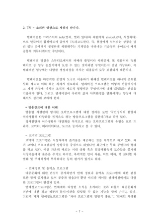 2. TV - 소리와 영상으로 세상과 만나다.


 텔레비전은 그리스어의 tele(멀리, 멀리 있다)와 라틴어의 vision(보다, 시청하다)
으로 만들어진 합성어로서 줄여서 TV라고도한다. 즉, 현장에서 일어나는 상황을 멀
리 있는 곳에까지 생생하게 재현해주는 기계임을 나타내는 기술상의 용어로서 세계
공통의 커뮤니케이션 수단이다.


 텔레비전 영상은 스튜디오에서의 카메라 촬영이나 야외중계, 또 필름이나 녹화
테이프 등 영상 송신기에서 보낼 수 있는 것이라면 무엇이든지 전달 가능하다. 즉
텔레비전 영상에는 다양한 생성과정을 거치는 내용들이 모두 포함되기 때문이다.


 텔레비전을 바람직한 문명의 도구로 이용하기 위해선 텔레비전을 하나의 중요한
사회 제도로 이해 하는 자세가 필요하다. 텔레비전 프로그램은 어떻게 만들어지며
그 제작 과정에 미치는 조직적 제도적 영향력은 무엇인가에 대해 끊임없는 관심을
기울여야 한다. 그리고 텔레비전이 우리의 삶과 사회환경을 변화시키는 양상에 대
해서도 생각해 보아야 한다.


 * 방송장르에 대한 이해
 방송법 시행령에 명시된 오락프로그램에 대한 정의를 보면 ‘국민정서의 함양과
여가생활의 다양화를 목적으로 하는 방송프로그램을 말한다.’라고 되어 있다.
 정서함양과 여가생활의 다양화를 목적으로 하는 오락프로그램의 유형을 보면 드
라마, 코미디, 버라이어티쇼, 토크쇼 등이라고 볼 수 있다.


 - 코미디 프로그램
 코미디 프로그램은 시청자에게 즐거움을 제공하는 것을 목적으로 하고 있다. 과
거 코미디 프로그램들이 상황극을 중심으로 하였다면 최근에는 무대 공연극의 형태
를 띄고 있다. 이런 가운데 때로는 시대 상황 혹은 일상생활속의 모습들을 풍자해
시청자들에게 웃음을 주기도 하지만, 폭력적인 언어 사용, 외모 비하, 각 코너별 차
별화 및 주제의식이 부족하다는 등의 평가가 있기도 하다.


 - 연예정보 및 음악쇼 프로그램
 대중문화에 대한 관심이 증가하면서 연예 정보나 음악쇼 프로그램에 대한 관심
또한 함께 증가하고 있어 공중파 방송3사 뿐만 아니라 케이블 텔레비전에서도 다양
한 프로그램이 편성되 있다.
 연예정보프로그램은 연예계의 다양한 소식을 소개하는 것과 더불어 대중문화계
전반에 대한 정보 제공과 분석․비판을 담당할 수 있는 기능을 함께 가지고 있다.
그런데 과거 연예정보프로그램은 ‘자사 프로그램의 일방적 홍보 ’, ‘연예인 사생활




                       - 7 -
 