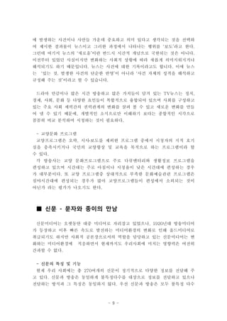 에 발생하는 사건이나 사안들 가운데 중요하고 의미 있다고 생각되는 것을 선택하
여 제시한 결과물이 뉴스이고 그러한 과정에서 나타나는 행위를 ‘보도’라고 한다.
그런데 여기서 뉴스의 ‘새로움’이란 반드시 시간적 개념으로 국한되는 것은 아니다.
이전부터 있었던 사실이지만 변화하는 사회적 상황에 따라 새롭게 의미지워지거나
해석되기도 하기 때문입니다. 뉴스는 사건에 대한 기록이라고도 합니다. 이에 뉴스
는   ‘있는 것, 발생한 사건의 단순한 반영’이 아니라 ‘사건 자체의 성격을 해석하고
규정해 주는 것’이라고 할 수 있습니다.


 드라마 만큼이나 많은 시간 방송하고 많은 가치들이 담겨 있는 TV뉴스는 정치,
경제, 사회, 문화 등 다양한 요인들이 복합적으로 융합되어 있으며 사회를 구성하고
있는 주요 사회 세력간의 권력관계의 변화를 살펴 볼 수 있고 새로운 변화를 만들
어 낼 수 있기 때문에, 개별적인 소식으로만 이해하기 보다는 종합적인 시각으로
꼼꼼히 비교 분석하며 시청하는 것이 필요하다.


 - 교양문화 프로그램
 교양프로그램은 오락, 시사․보도를 제외한 프로그램 중에서 시청자의 지적 호기
심을 충족시키거나 국민의 교양향상 및 교육을 목적으로 하는 프로그램이라 할
수 있다.
 각 방송사는 교양 문화프로그램으로 주로 다큐멘터리와 생활정보 프로그램을
편성하고 있으며 시간대는 주로 아침이나 시청율이 낮은 시간대에 편성하는 경우
가 대부분이다. 또 교양 프로그램중 상대적으로 부족한 문화예술관련 프로그램은
심야시간대에 편성되는 경우가 많아 교양프로그램들이 편성에서 소외되는 것이
아닌가 라는 평가가 나오기도 한다.




 ■ 신문 - 문자와 종이의 만남

 신문미디어는 오랫동안 대중 미디어로 자리잡고 있었으나, 1920년대 방송미디어
가 등장하고 이후 빠른 속도로 발전하는 미디어환경의 변화로 인해 올드미디어로
취급되기도 하지만 사회적 공론장으로서의 역할을 담당하고 있는 신문미디어는 변
화하는 미디어환경에     적응하면서 현재까지도 우리사회에 미치는 영향력은 여전히
간과할 수 없다.


 - 신문의 특징 및 기능
 현재 우리 사회에는 총 270여개의 신문이 정기적으로 다양한 정보를 전달해 주
고 있다. 신문과 방송은 동일하게 불특정다수를 대상으로 정보를 전달하고 있으나
전달하는 방식과 그 특징은 동일하지 않다. 우선 신문과 방송은 모두 불특정 다수



                       - 9 -
 