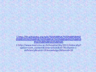 1.http://th.wikipedia.org/wiki/%E0%B8%A7%E0%B8%B4%E
0%B8%95%E0%B8%B2%E0%B8%A1%E0%B8%B4%E0%B8%9
                 9%E0%B8%8B%E0%B8%B5
2.http://www.med.cmu.ac.th/hospital/dis/2011/index.php?
    option=com_content&view=article&id=78:vitamin-c-
        deficiency&catid=19:knowledge2&Itemid=39
 