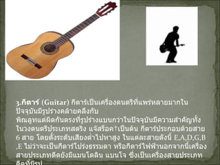 3. กีตาร์  ( Guitar)   กีตาร์เป็นเครื่องดนตรีที่แพร่หลายมากในปัจจุบันมีรูปร่างคล้ายคลึงกับ พิณลูทแต่ผิดกันตรงที่รูปร่างแบนกว่าในปัจจุบันมีความสำคัญทั้งในวงดนตรีประเภทสตริง แจ๊สร็อค เป็นต้น กีตาร์ประกอบด้วยสาย  6  สาย โดยตั้งระดับเสียงต่ำไปหาสูง ในแต่ละสายดังนี้  E,A,D,G,B,E  ไม่ว่าจะเป็นกีตาร์โปร่งธรรมดา หรือกีตาร์ไฟฟ้านอกจากนี้เครื่องสายประเภทดีดยังมีแมนโดลิน แบนโจ ซึ่งเป็นเครื่องสายประเภทดีดที่มีรูป ร่างคล้ายกีตาร์ แต่มิได้นำมาใช้ในวงดนตรีมากนักส่วนมากใช้ในดนตรีของชาวพื้นเมืองแถบลาติน อเมริกาอย่างไรก็ตามทั้งแมนโดลิน และแบนโจก็เป็นผลการวิวัฒนาการของลูทนั่นเอง 