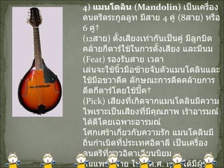 4)  แมนโดลิน  ( Mandolin)   เป็นเครื่องดนตรีตระกูลลูท มีสาย  4  คู่  (8 สาย )  หรือ  6  คู่  (12 สาย )  ตั้งเสียงเท่ากันเป็นคู่ มีลูกบิดคล้ายกีตาร์ใช้ในการตั้งเสียง และมีนม  ( Feat)  รองรับสาย เวลา เล่นจะใช้นิ้วมือซ้ายจับตัวแมนโดลินและใช้มือขวาดีด ลักษณะการดีดคล้ายการดีดกีตาร์โดยใช้ปิ๊ค  ( Pick)  เสียงที่เกิดจากแมนโดลินมีความไพเราะเป็นเสียงที่มีคุณภาพ เร้าอารมณ์ได้ดีโดยเฉพาะอารมณ์ โศกเศร้าเกี่ยวกับความรัก แมนโดลินมีถิ่นกำเนิดที่ประเทศอิตาลี เป็นเครื่องดนตรีที่ชาวอิตาเลียนนิยม กันแพร่หลาย ในปี ค . ศ . 1713  ได้มีผู้นำเอาแมนโดลินมาเล่นผสมในวงคอนเสิร์ตใน 
