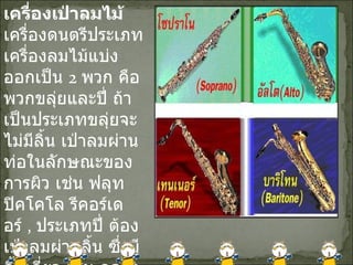 เครื่องเป่าลมไม้ เครื่องดนตรีประเภทเครื่องลมไม้แบ่งออกเป็น  2  พวก คือพวกขลุ่ยและปี่ ถ้าเป็นประเภทขลุ่ยจะไม่มีลิ้น เป่าลมผ่านท่อในลักษณะของการผิว เช่น ฟลุท ปิคโคโล รีคอร์เดอร์  ,  ประเภทปี่ ต้องเป่าลมผ่านลิ้น ซึ่งมีลิ้นเดี่ยว เช่น คลาริเนต แซ็กโซโฟน และลิ้นคู่ เช่น บาสซูน โอโบ เป็นต้น 