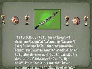    โอโบ  ( Oboe)  โอโบ คือ เครื่องดนตรีประเภทเครื่องลมไม้ โอโบและเครื่องดนตรีอื่น ๆ ในตระกูลโอโบ เช่น บาสซูนและอิงลิชฮอนร์นเป็นเครื่องดนตรีจำพวกลิ้นคู่ ลำตัวโอโบเป็นรูปทรงกรวยทำด้วยไม้ แบ่งเป็น   3  ท่อน เวลาจะใช้ต้องต่อเข้าด้วยกัน มีรูสำหรับใช้นิ้วปิดเปิด  6  รู และมีคีย์โลหะบุนวม ต่อเป็นระบบกลไกเชื่อมโยงสำหรับปิดเปิดรูอีกด้วย คุณภาพเสียงของโอโบมีความแหลมเสียดแทงและมีลักษณะเป็นเสียงนาสิก 