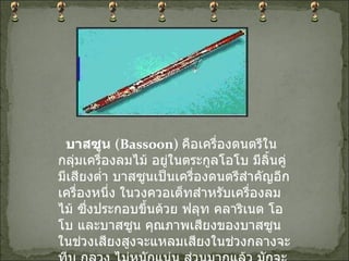    บาสซูน  ( Bassoon)   คือเครื่องดนตรีในกลุ่มเครื่องลมไม้ อยู่ในตระกูลโอโบ มีลิ้นคู่ มีเสียงต่ำ บาสซูนเป็นเครื่องดนตรีสำคัญอีกเครื่องหนึ่ง ในวงควอเต็ทสำหรับเครื่องลมไม้ ซึ่งประกอบขึ้นด้วย ฟลุท คลาริเนต โอโบ และบาสซูน คุณภาพเสียงของบาสซูนในช่วงเสียงสูงจะแหลมเสียงในช่วงกลางจะทีบ กลวง ไม่หนักแน่น ส่วนมากแล้ว มักจะใช้เสียงของบาสซูนถึงความตลกขบขัน 
