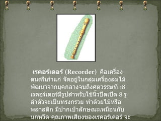   เรคอร์เดอร์  ( Recorder)    คือเครื่องดนตรีเก่าแก่ จัดอยู่ในกลุ่มเครื่องลมไม้ พัฒนาจากยุคกลางจนถึงศตวรรษที่  18  เรคอร์เดอร์มีรูปสำหรับใช้นิ้วปิดเปิด  8  รู ลำตัวจะเป็นทรงกรวย ทำด้วยไม้หรือพลาสติก มีปากเป่าลักษณะเหมือนกับนกหวีด คุณภาพเสียงของเรคอร์เดอร์ จะนุ่มนวล บางเบา 