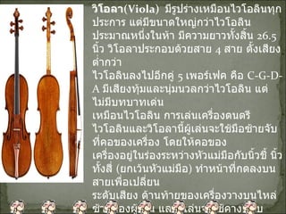 วิโอลา ( Viola)    มีรูปร่างเหมือนไวโอลินทุกประการ แต่มีขนาดใหญ่กว่าไวโอลิน ประมาณหนึ่งในห้า มีความยาวทั้งสิ้น  26.5  นิ้ว วิโอลาประกอบด้วยสาย  4  สาย ตั้งเสียงต่ำกว่า ไวโอลินลงไปอีกคู่  5  เพอร์เฟค คือ  C-G-D-A  มีเสียงทุ้มและนุ่มนวลกว่าไวโอลิน แต่ไม่มีบทบาทเด่น เหมือนไวโอลิน การเล่นเครื่องดนตรีไวโอลินและวิโอลานี้ผู้เล่นจะใช้มือซ้ายจับที่คอของเครื่อง โดยให้คอของ เครื่องอยู่ในร่องระหว่างหัวแม่มือกับนิ้วชี้ นิ้วทั้งสี่  ( ยกเว้นหัวแม่มือ )  ทำหน้าที่กดลงบนสายเพื่อเปลี่ยน ระดับเสียง ด้านท้ายของเครื่องวางบนไหล่ซ้ายของผู้เล่น และผู้เล่นจะใช้คางหนีบกระชับ จับตัวเครื่อง ด้วยมือซ้ายและใช้มือขวาจับคันชักในการสี 