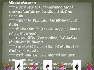 วิธีเล่นเครื่องสาย      ผู้ประพันธ์เพลงจะกำหนดวิธีการเล่นไว้ในบทเพลง โดยใช้ภาษาอิตาเลียน คำสั่งที่พบบ่อยๆเช่น      พิชซิกาโต ( Pizzicato)  คือใช้นิ้วดีดสายแทนคันชัก      ดับเบิลสต๊อปปิ้ง  ( Double stopping) คือเล่นคู่กัน  2  สายพร้อมกัน      คอนซอร์ดิโน  ( Con sordino)  คือใส่เครื่องเก็บเสียงทำให้เสียงเบา      เทรมโมโล ( Trenolo)  คือการรัวคันสีบนโน้ตตัวเดียวอย่างรวดเร็ว      ฮาร์โมนิค ( Harmonic) คือการใช้นิ้วแตะที่สายอย่างแผ่วเบา      พอร์ทัลเมนโต ( Portalmento)  คือการรูดนิ้วไปบนสายจากเสียงหนึ่งไปอีกเสียงหนึ่ง      คอลลิอาโน  ( col liano)  คือการใช้ด้านที่เป็นไม้ ของคันสีเคาะหรือสี  บนสาย 